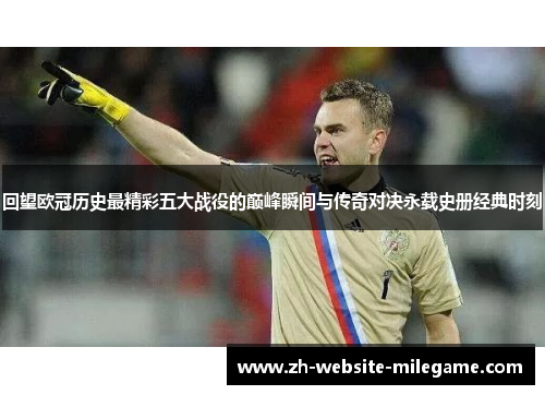 回望欧冠历史最精彩五大战役的巅峰瞬间与传奇对决永载史册经典时刻 回望欧冠历史最精彩五大战役的巅峰瞬间与传奇对决永载史册经典时刻