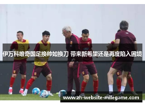 伊万科维奇国足换帅如换刀 带来新希望还是再度陷入困境