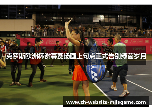 克罗斯欧洲杯谢幕赛场画上句点正式告别绿茵岁月