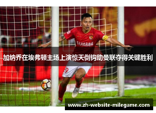 加纳乔在埃弗顿主场上演惊天倒钩助曼联夺得关键胜利