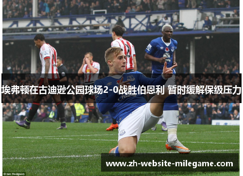 埃弗顿在古迪逊公园球场2-0战胜伯恩利 暂时缓解保级压力