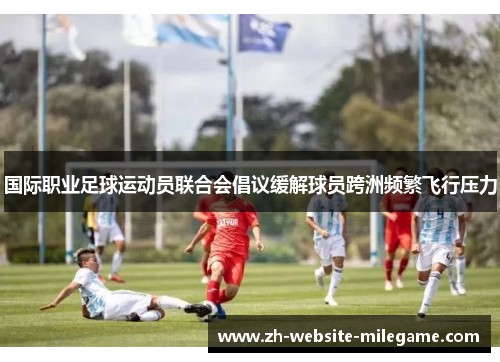 国际职业足球运动员联合会倡议缓解球员跨洲频繁飞行压力 国际职业足球运动员联合会倡议缓解球员跨洲频繁飞行压力