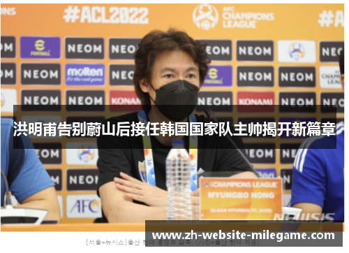 洪明甫告别蔚山后接任韩国国家队主帅揭开新篇章 洪明甫告别蔚山后接任韩国国家队主帅揭开新篇章